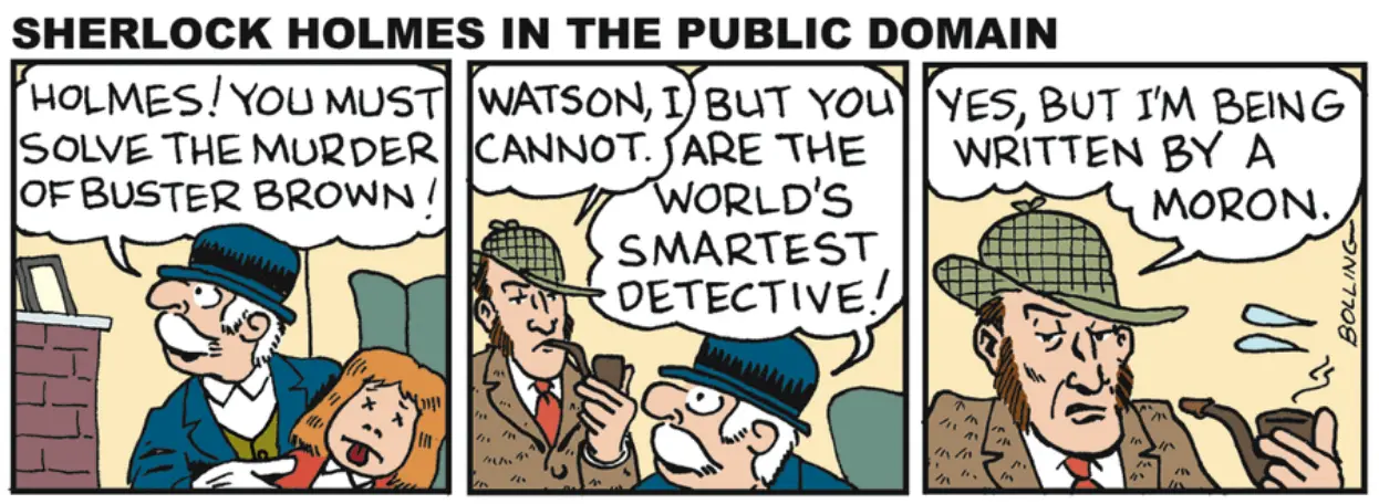 Dr. Watson: "Holmes! You must solve the murder of Buster Brown!" Holmes: "Watson, I cannot." Dr. Watson: "But you are the world's smartest detective!" Holmes: "Yes, but I am being written by a moron."