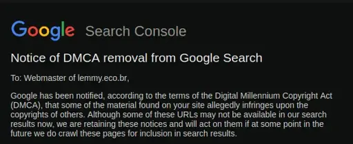 Search Console  Notice of DMCA removal from Google Search  To: Webmaster of lemmy.eco.br,  Google has been notified, according to the terms of the Digital Millennium Copyright Act (DMCA), that some of the material found on your site allegedly infringes upon the copyrights of others. Although some of these URLs may not be available in our search results now, we are retaining these notices and will act on them if at some point in the future we do crawl these pages for inclusion in search results. 